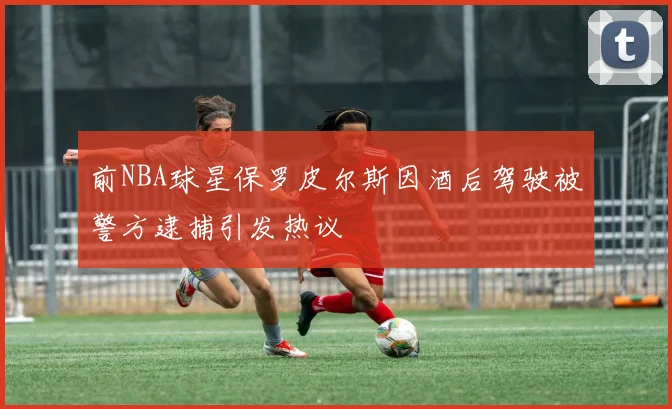 前NBA球星保罗皮尔斯因酒后驾驶被警方逮捕引发热议