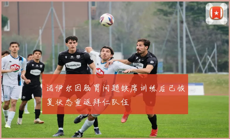 诺伊尔因肠胃问题缺席训练后已恢复状态重返拜仁队伍
