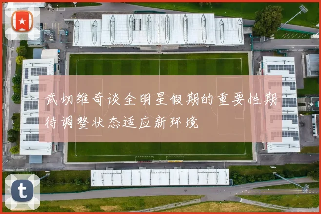 武切维奇谈全明星假期的重要性期待调整状态适应新环境