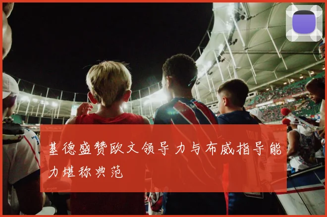 基德盛赞欧文领导力与布威指导能力堪称典范