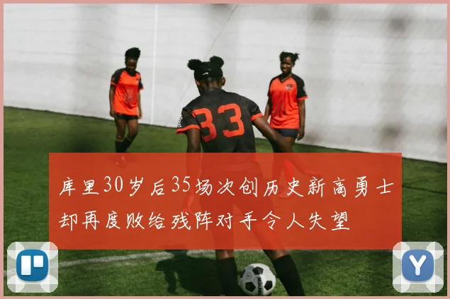 库里30岁后35场次创历史新高勇士却再度败给残阵对手令人失望