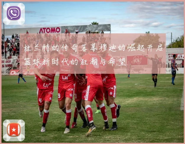杜兰特的传奇落幕穆迪的崛起开启篮球新时代的狂潮与希望
