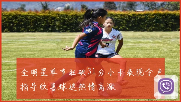 全明星单节狂砍31分小卡表现令卢指导欣喜球迷热情高涨
