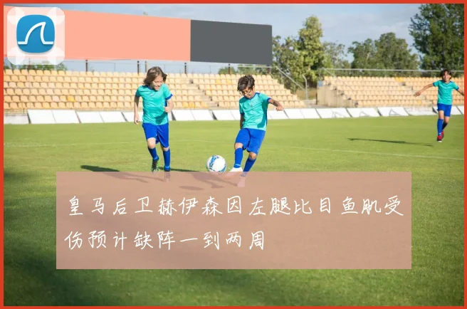 皇马后卫赫伊森因左腿比目鱼肌受伤预计缺阵一到两周