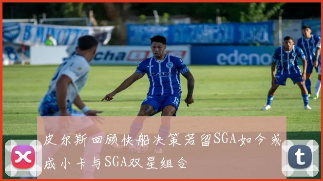 皮尔斯回顾快船决策若留SGA如今或成小卡与SGA双星组合