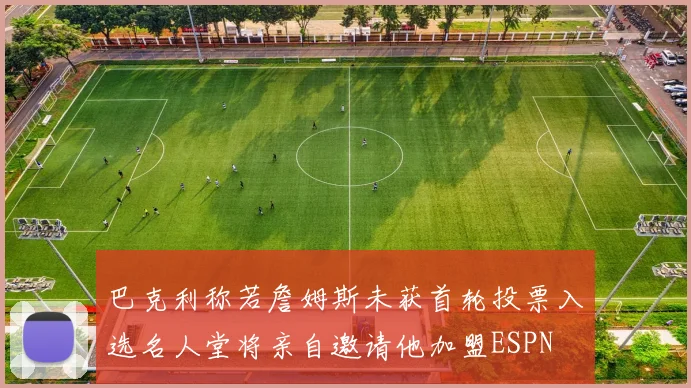 巴克利称若詹姆斯未获首轮投票入选名人堂将亲自邀请他加盟ESPN