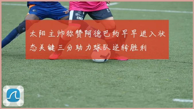 太阳主帅称赞阿德巴约早早进入状态关键三分助力球队逆转胜利