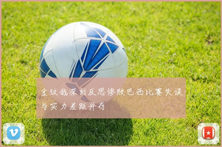 金玟哉深刻反思惨败巴西比赛失误与实力差距并存