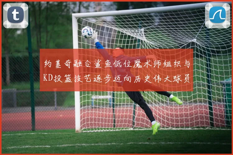 约基奇融合鲨鱼低位魔术师组织与KD投篮技艺逐步迈向历史伟大球员之路