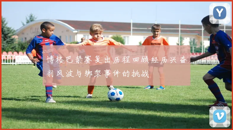 博格巴禁赛复出历程回顾经历兴奋剂风波与绑架事件的挑战