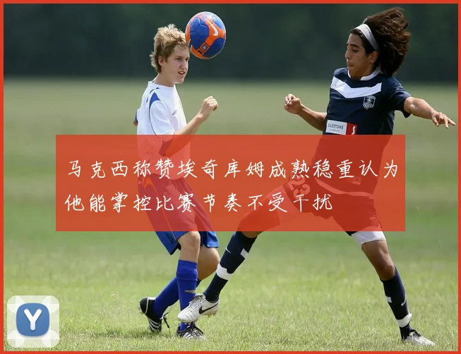马克西称赞埃奇库姆成熟稳重认为他能掌控比赛节奏不受干扰