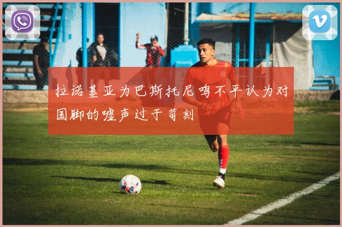 拉诺基亚为巴斯托尼鸣不平认为对国脚的嘘声过于苛刻