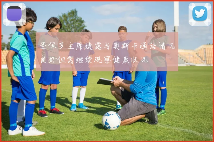 圣保罗主席透露与奥斯卡通话情况良好但需继续观察健康状况