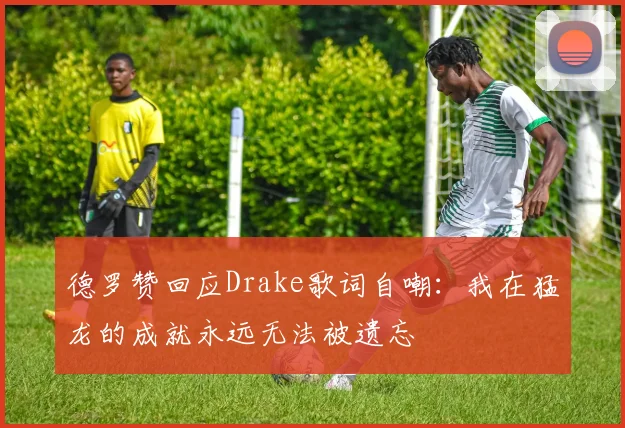德罗赞回应Drake歌词自嘲：我在猛龙的成就永远无法被遗忘