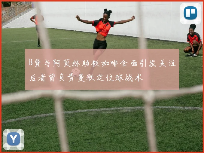 B费与阿莫林助教咖啡会面引发关注后者曾负责曼联定位球战术