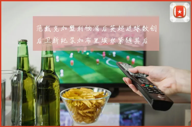 范戴克加盟利物浦后英超进球数创后卫新纪录加布里埃尔紧随其后