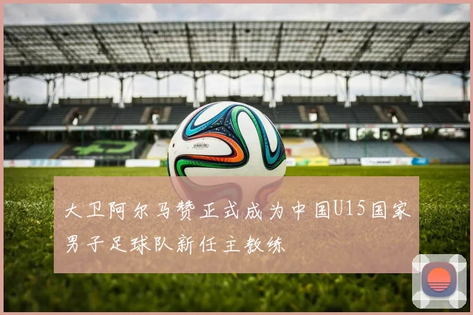 大卫阿尔马赞正式成为中国U15国家男子足球队新任主教练