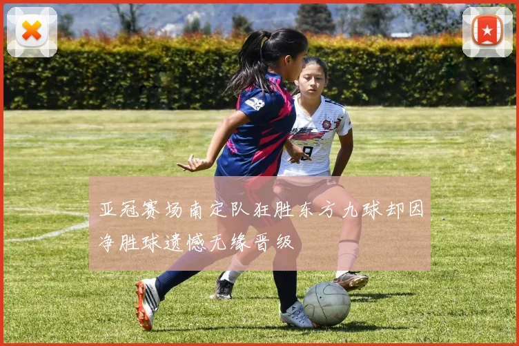 亚冠赛场南定队狂胜东方九球却因净胜球遗憾无缘晋级