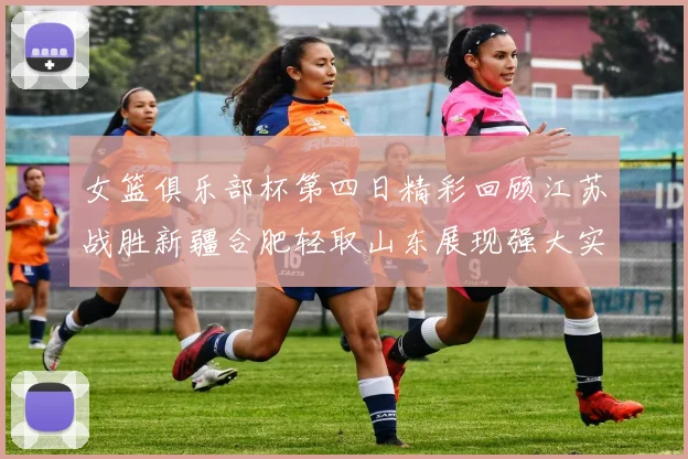 女篮俱乐部杯第四日精彩回顾江苏战胜新疆合肥轻取山东展现强大实力