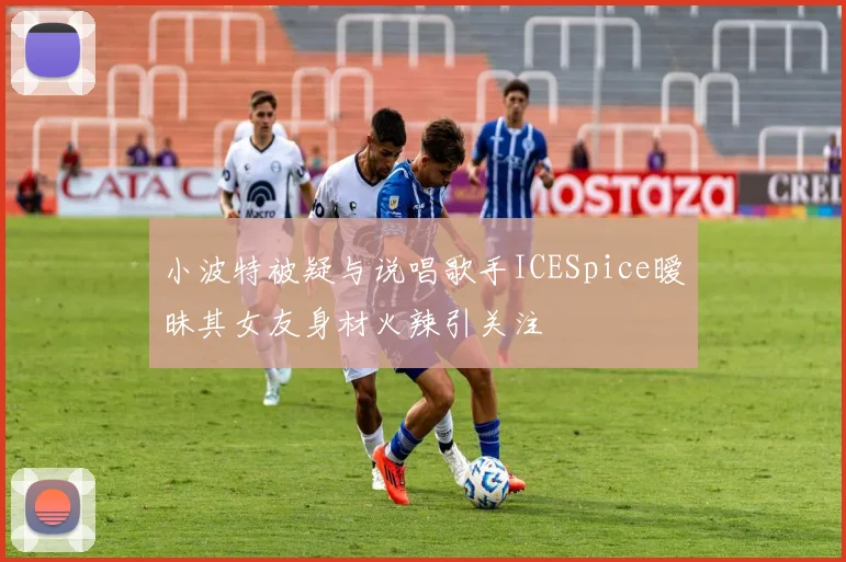 小波特被疑与说唱歌手ICESpice暧昧其女友身材火辣引关注