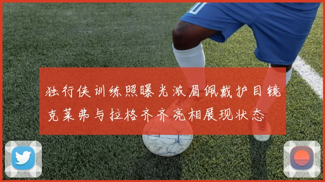 独行侠训练照曝光浓眉佩戴护目镜克莱弗与拉格齐齐亮相展现状态