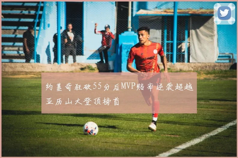 约基奇狂砍55分后MVP赔率逆袭超越亚历山大登顶榜首