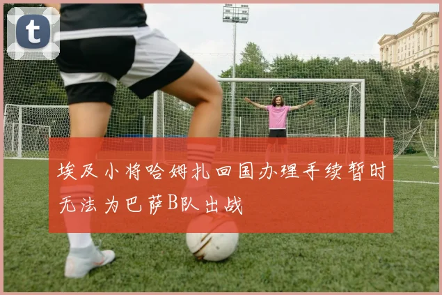 埃及小将哈姆扎回国办理手续暂时无法为巴萨B队出战