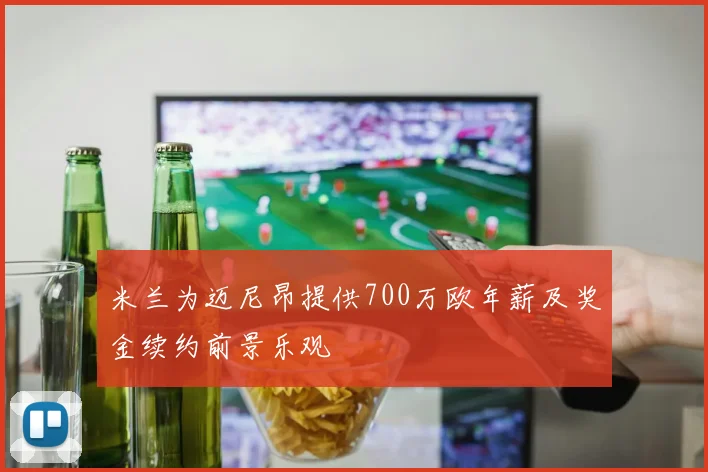 米兰为迈尼昂提供700万欧年薪及奖金续约前景乐观