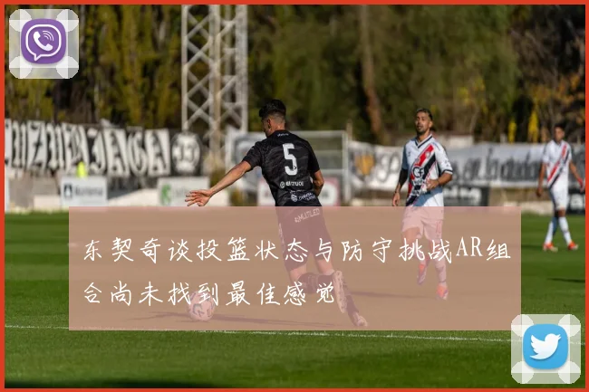 东契奇谈投篮状态与防守挑战AR组合尚未找到最佳感觉