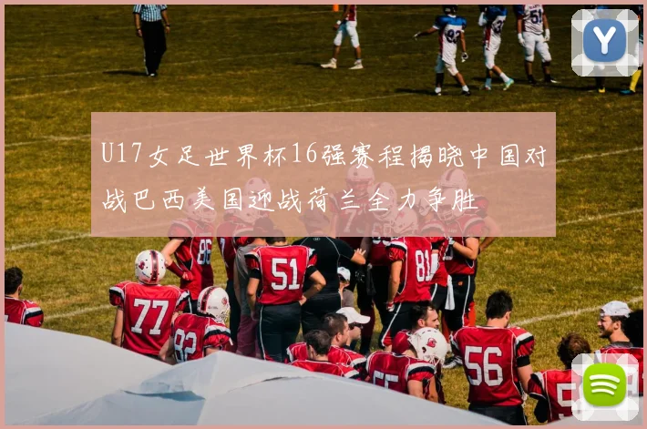 U17女足世界杯16强赛程揭晓中国对战巴西美国迎战荷兰全力争胜