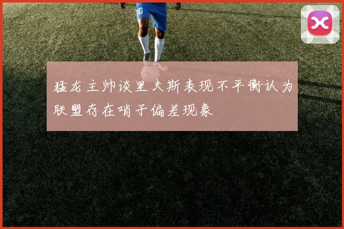 猛龙主帅谈里夫斯表现不平衡认为联盟存在哨子偏差现象