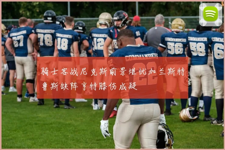 骑士客战尼克斯前景堪忧加兰斯特鲁斯缺阵亨特膝伤成疑