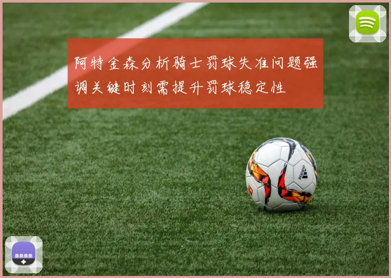 阿特金森分析骑士罚球失准问题强调关键时刻需提升罚球稳定性