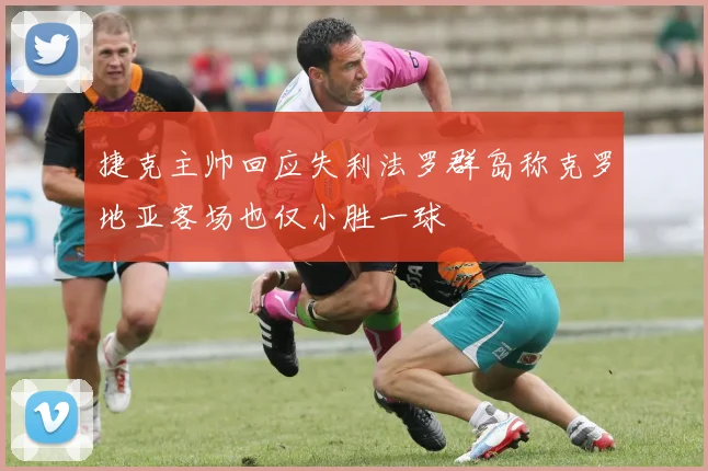 捷克主帅回应失利法罗群岛称克罗地亚客场也仅小胜一球