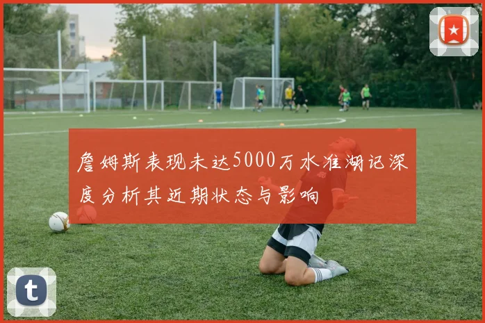 詹姆斯表现未达5000万水准湖记深度分析其近期状态与影响