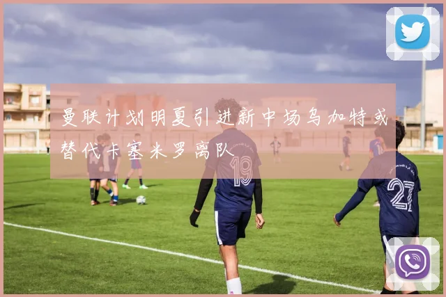 曼联计划明夏引进新中场乌加特或替代卡塞米罗离队