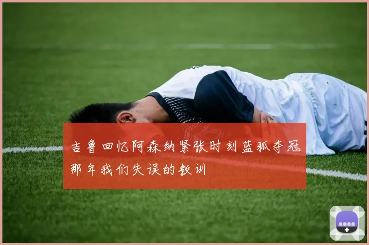 吉鲁回忆阿森纳紧张时刻蓝狐夺冠那年我们失误的教训
