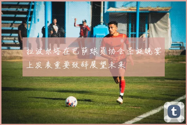 拉波尔塔在巴萨球员协会圣诞晚宴上发表重要致辞展望未来