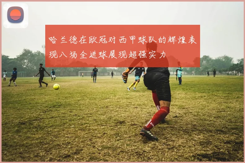 哈兰德在欧冠对西甲球队的辉煌表现八场全进球展现超强实力