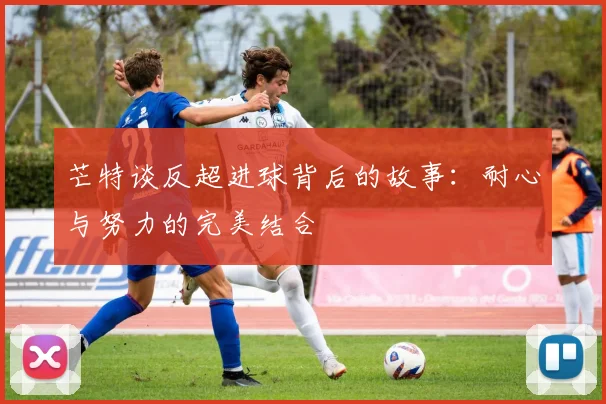 芒特谈反超进球背后的故事：耐心与努力的完美结合