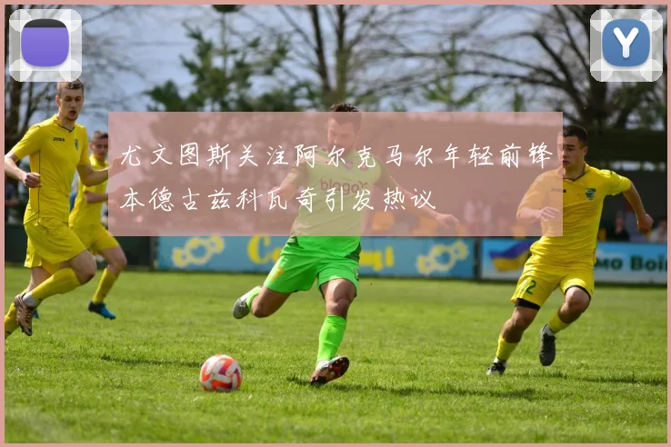 尤文图斯关注阿尔克马尔年轻前锋本德古兹科瓦奇引发热议