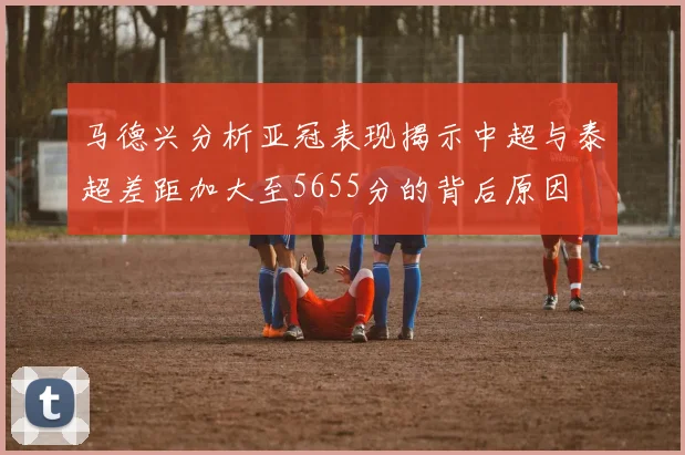 马德兴分析亚冠表现揭示中超与泰超差距加大至5655分的背后原因