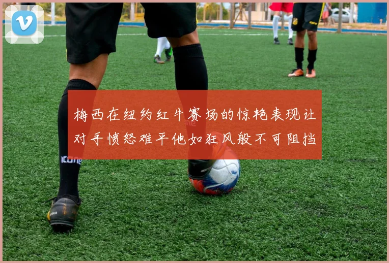 梅西在纽约红牛赛场的惊艳表现让对手愤怒难平他如狂风般不可阻挡