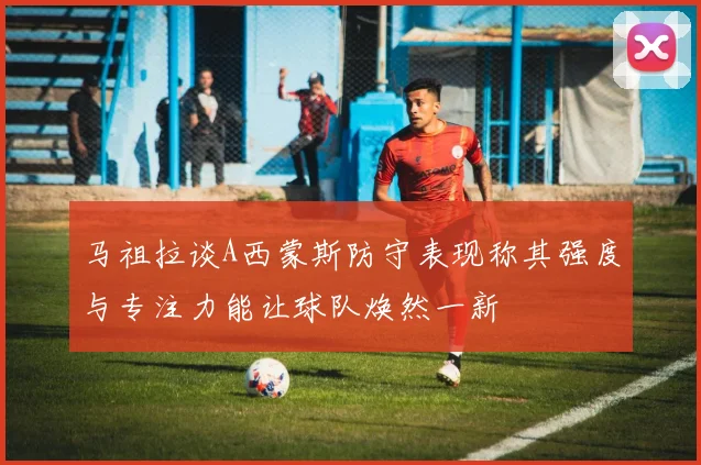 马祖拉谈A西蒙斯防守表现称其强度与专注力能让球队焕然一新